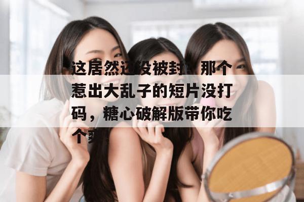 这居然还没被封？那个惹出大乱子的短片没打码，糖心破解版带你吃个爽！