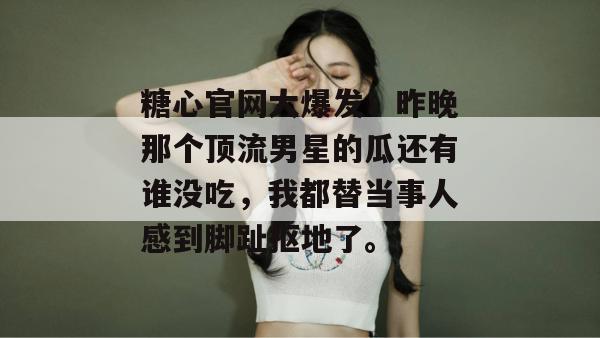 糖心官网大爆发！昨晚那个顶流男星的瓜还有谁没吃，我都替当事人感到脚趾抠地了。