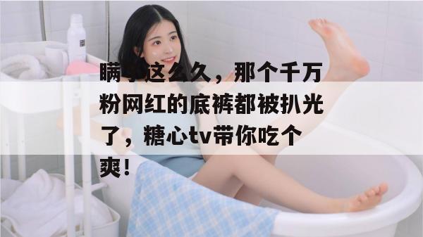 瞒了这么久，那个千万粉网红的底裤都被扒光了，糖心tv带你吃个爽！