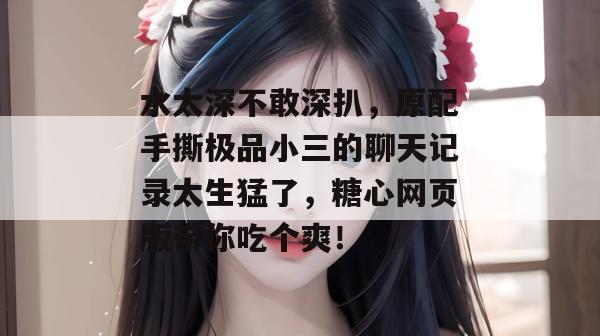 水太深不敢深扒，原配手撕极品小三的聊天记录太生猛了，糖心网页版带你吃个爽！