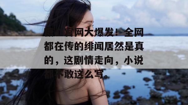 糖心官网大爆发！全网都在传的绯闻居然是真的，这剧情走向，小说都不敢这么写。