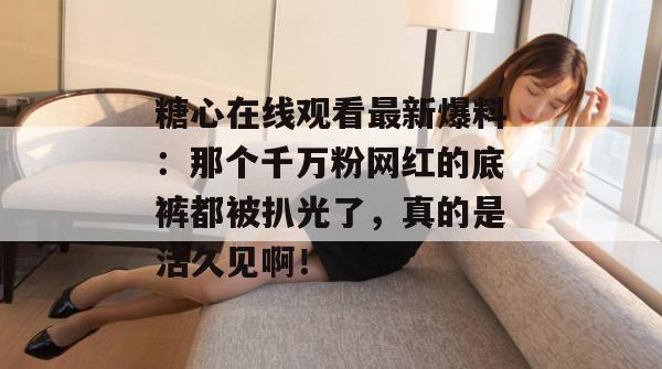糖心在线观看最新爆料：那个千万粉网红的底裤都被扒光了，真的是活久见啊！