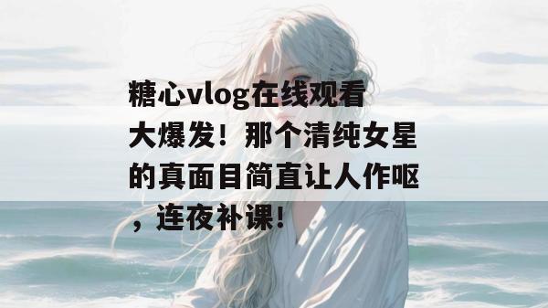 糖心vlog在线观看大爆发！那个清纯女星的真面目简直让人作呕，连夜补课！