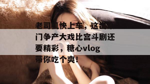 老司机快上车,这出豪门争产大戏比宫斗剧还要精彩,糖心vlog带你吃个爽!