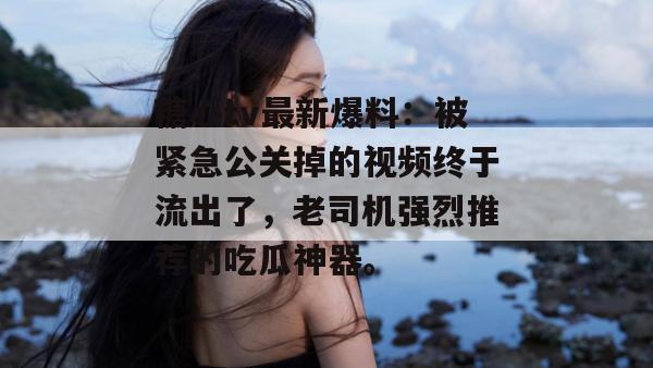 糖心tv最新爆料：被紧急公关掉的视频终于流出了，老司机强烈推荐的吃瓜神器。