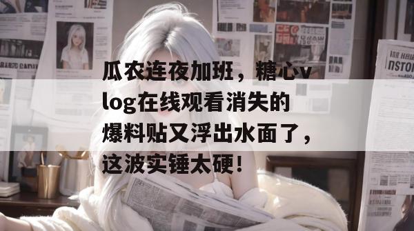 瓜农连夜加班，糖心vlog在线观看消失的爆料贴又浮出水面了，这波实锤太硬！
