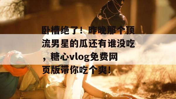 卧槽绝了！昨晚那个顶流男星的瓜还有谁没吃，糖心vlog免费网页版带你吃个爽！