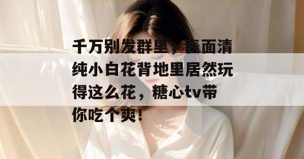 千万别发群里，表面清纯小白花背地里居然玩得这么花，糖心tv带你吃个爽！