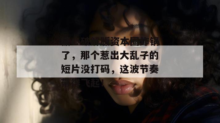 糖心破解版资本圈炸锅了，那个惹出大乱子的短片没打码，这波节奏带得飞起！