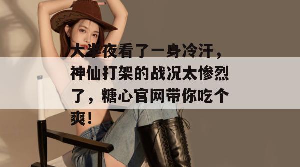 大半夜看了一身冷汗，神仙打架的战况太惨烈了，糖心官网带你吃个爽！