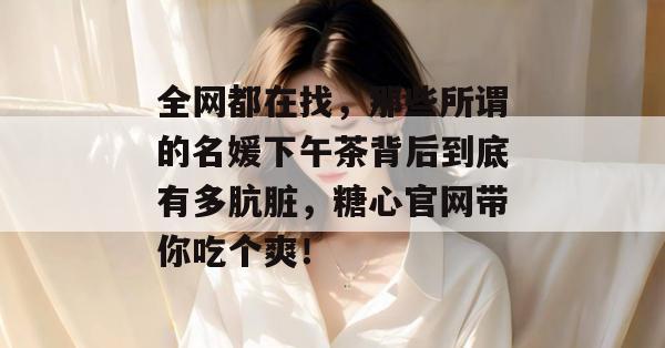 全网都在找,那些所谓的名媛下午茶背后到底有多肮脏,糖心官网带你吃个爽!