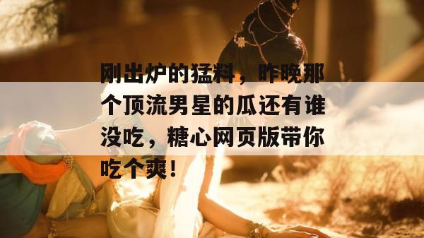 刚出炉的猛料,昨晚那个顶流男星的瓜还有谁没吃,糖心网页版带你吃个爽!