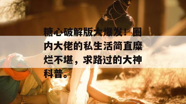 糖心破解版大爆发！圈内大佬的私生活简直糜烂不堪，求路过的大神科普。