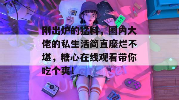 刚出炉的猛料，圈内大佬的私生活简直糜烂不堪，糖心在线观看带你吃个爽！