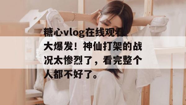 糖心vlog在线观看大爆发!神仙打架的战况太惨烈了,看完整个人都不好了。