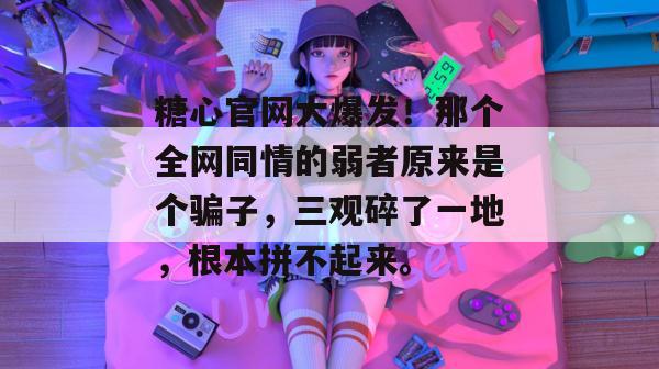 糖心官网大爆发！那个全网同情的弱者原来是个骗子，三观碎了一地，根本拼不起来。