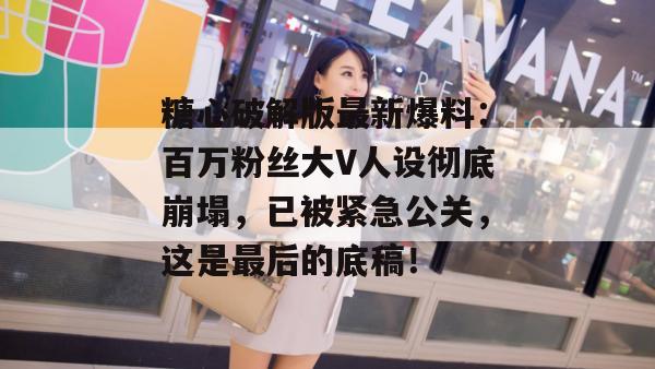 糖心破解版最新爆料：百万粉丝大V人设彻底崩塌，已被紧急公关，这是最后的底稿！