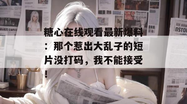 糖心在线观看最新爆料：那个惹出大乱子的短片没打码，我不能接受！