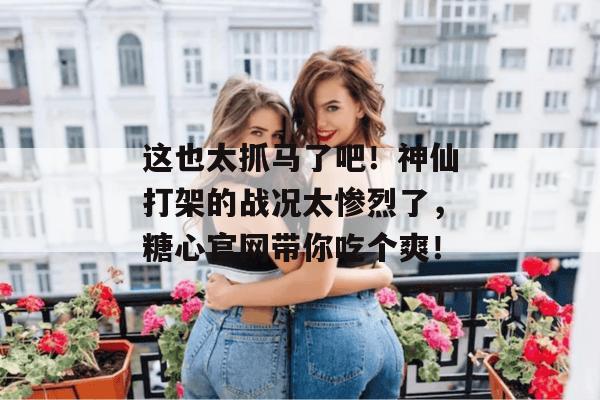 这也太抓马了吧！神仙打架的战况太惨烈了，糖心官网带你吃个爽！