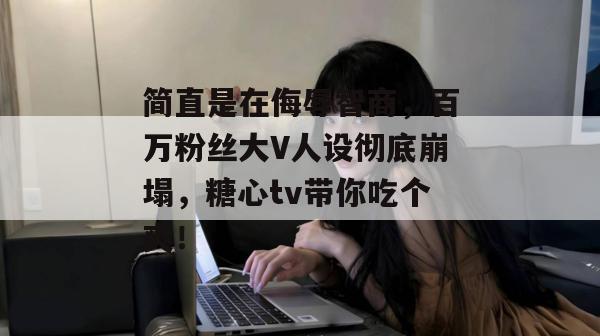 简直是在侮辱智商，百万粉丝大V人设彻底崩塌，糖心tv带你吃个爽！