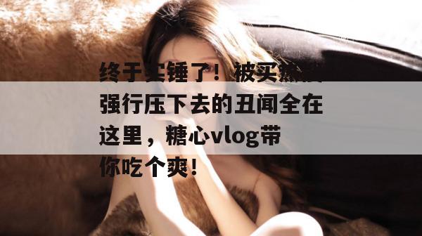 终于实锤了!被买热搜强行压下去的丑闻全在这里,糖心vlog带你吃个爽!