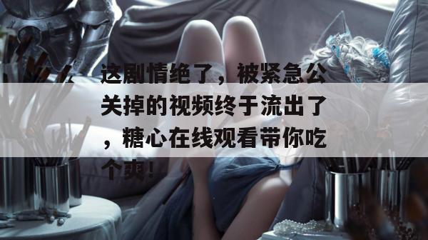 这剧情绝了,被紧急公关掉的视频终于流出了,糖心在线观看带你吃个爽!