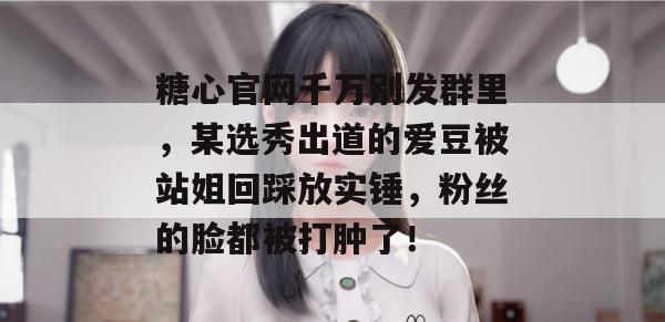 糖心官网千万别发群里，某选秀出道的爱豆被站姐回踩放实锤，粉丝的脸都被打肿了！