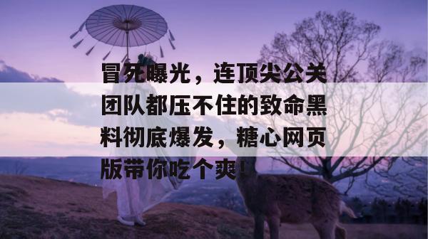 冒死曝光,连顶尖公关团队都压不住的致命黑料彻底爆发,糖心网页版带你吃个爽!