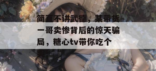 简直不讲武德,某带货一哥卖惨背后的惊天骗局,糖心tv带你吃个爽!