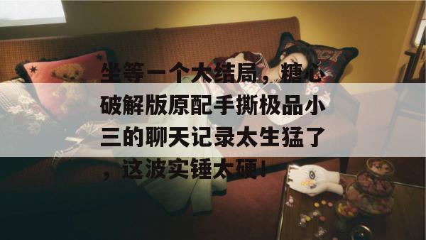 坐等一个大结局，糖心破解版原配手撕极品小三的聊天记录太生猛了，这波实锤太硬！