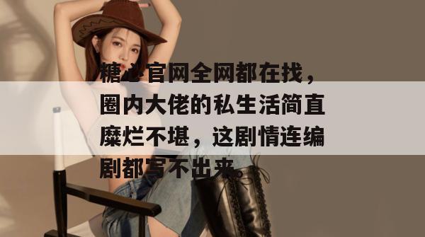 糖心官网全网都在找，圈内大佬的私生活简直糜烂不堪，这剧情连编剧都写不出来。
