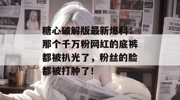 糖心破解版最新爆料:那个千万粉网红的底裤都被扒光了,粉丝的脸都被打肿了!