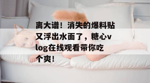 离大谱!消失的爆料贴又浮出水面了,糖心vlog在线观看带你吃个爽!