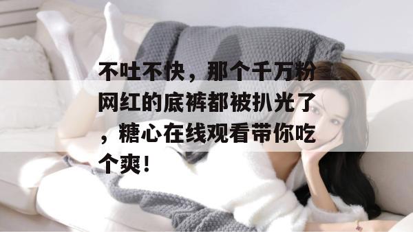不吐不快，那个千万粉网红的底裤都被扒光了，糖心在线观看带你吃个爽！