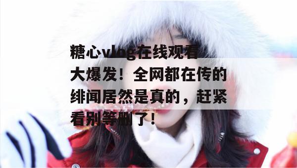 糖心vlog在线观看大爆发！全网都在传的绯闻居然是真的，赶紧看别等删了！