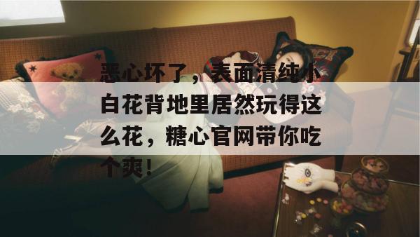 恶心坏了，表面清纯小白花背地里居然玩得这么花，糖心官网带你吃个爽！